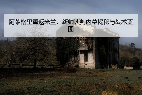 阿莱格里重返米兰：新帅谈判内幕揭秘与战术蓝图