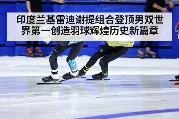 印度兰基雷迪谢提组合登顶男双世界第一创造羽球辉煌历史新篇章