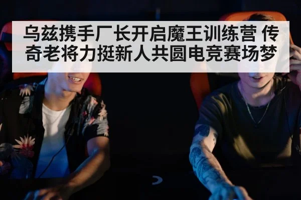 乌兹携手厂长开启魔王训练营 传奇老将力挺新人共圆电竞赛场梦